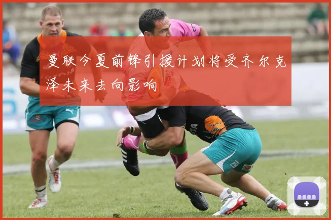 曼联今夏前锋引援计划将受齐尔克泽未来去向影响