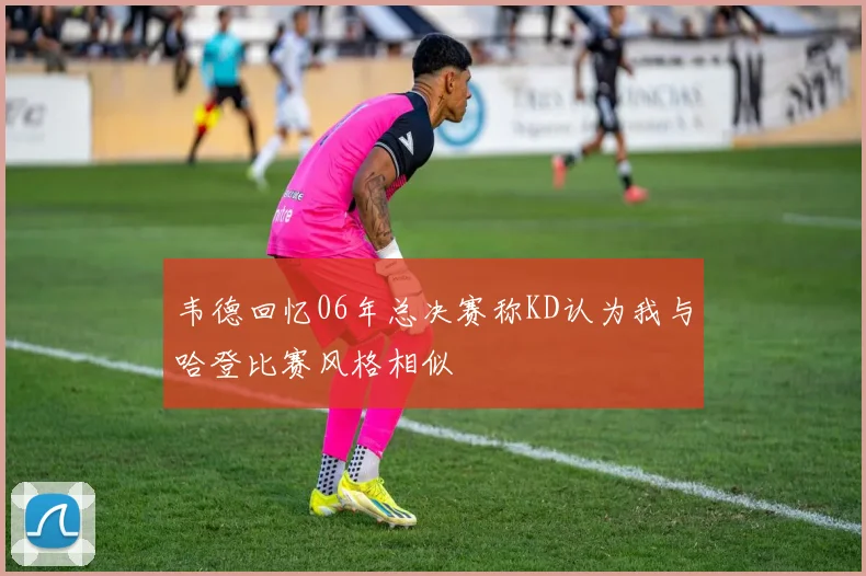 韦德回忆06年总决赛称KD认为我与哈登比赛风格相似