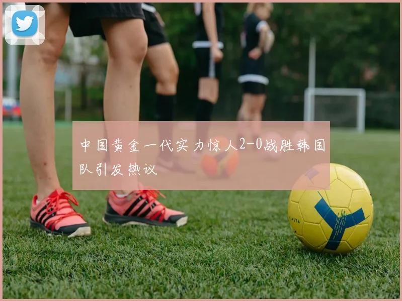中国黄金一代实力惊人2-0战胜韩国队引发热议