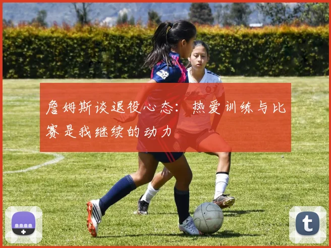 詹姆斯谈退役心态：热爱训练与比赛是我继续的动力