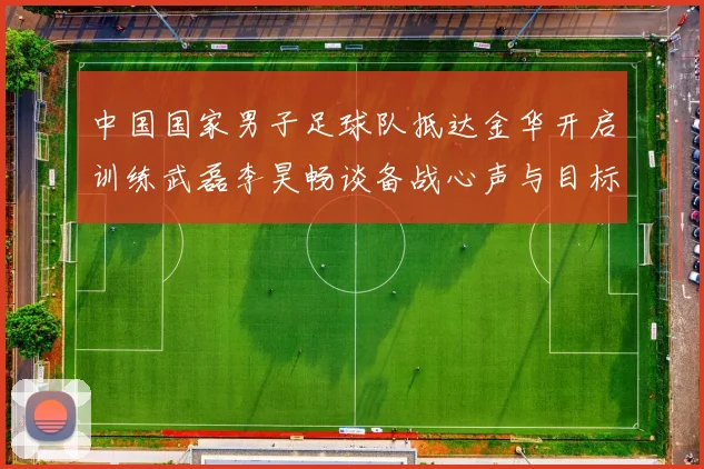 中国国家男子足球队抵达金华开启训练武磊李昊畅谈备战心声与目标