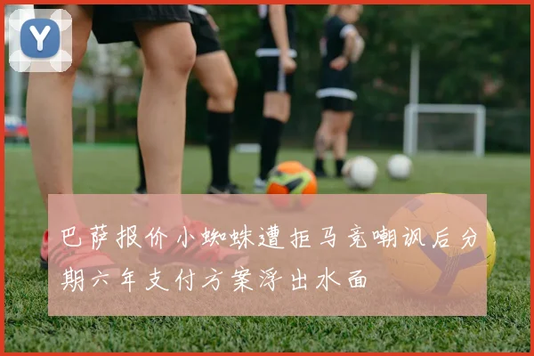 巴萨报价小蜘蛛遭拒马竞嘲讽后分期六年支付方案浮出水面