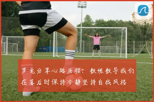 罗竞分享心路历程：教练教导我们在落后时保持冷静坚持自我风格