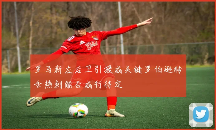 罗马新左后卫引援成关键罗伯逊转会热刺能否成行待定