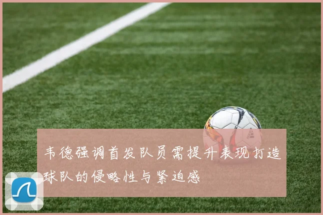 韦德强调首发队员需提升表现打造球队的侵略性与紧迫感