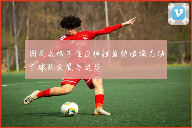 国足成绩不佳应理性看待造谣无助于球队发展与进步