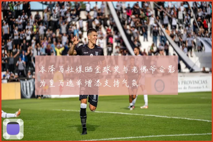 本泽马社媒晒金球奖与老佛爷合影为皇马选举增添支持气氛