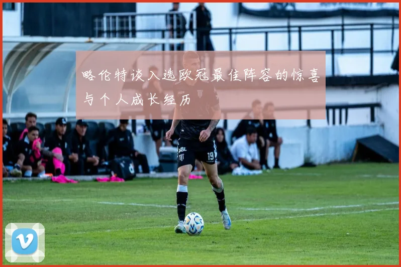 略伦特谈入选欧冠最佳阵容的惊喜与个人成长经历