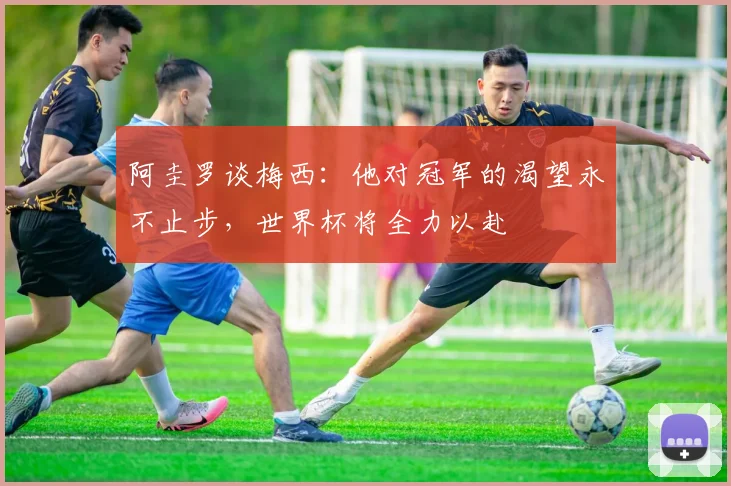 阿圭罗谈梅西：他对冠军的渴望永不止步，世界杯将全力以赴