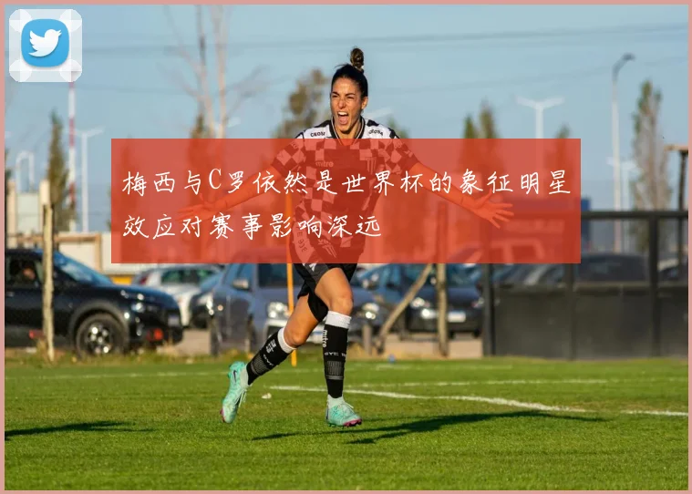 梅西与C罗依然是世界杯的象征明星效应对赛事影响深远