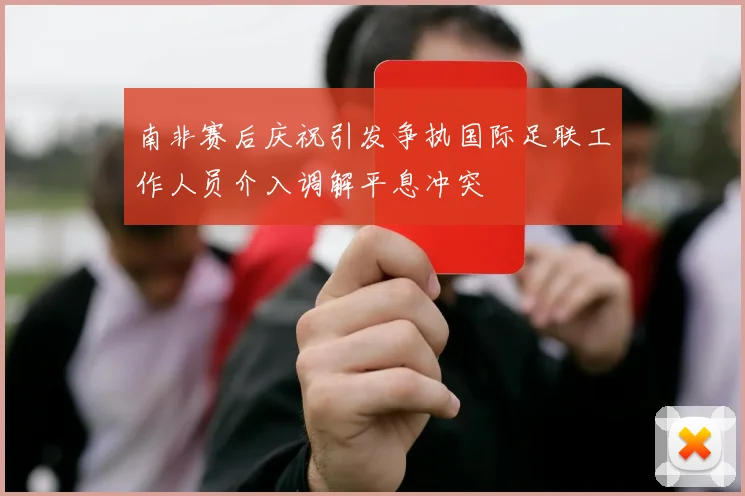 南非赛后庆祝引发争执国际足联工作人员介入调解平息冲突