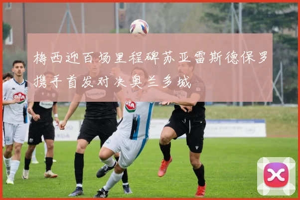 梅西迎百场里程碑苏亚雷斯德保罗携手首发对决奥兰多城