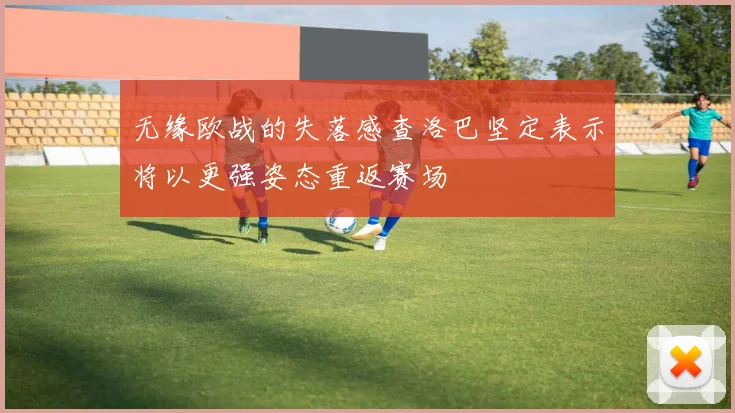 无缘欧战的失落感查洛巴坚定表示将以更强姿态重返赛场