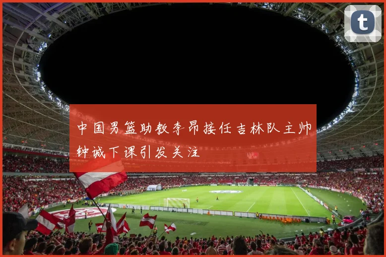 中国男篮助教李昂接任吉林队主帅钟诚下课引发关注