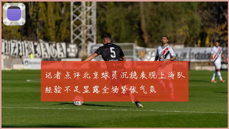 记者点评北京球员沉稳表现上海队经验不足显露全场紧张气氛