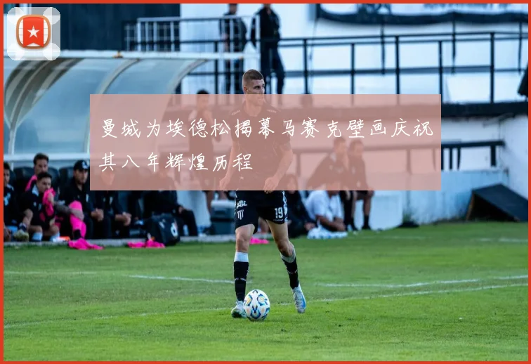曼城为埃德松揭幕马赛克壁画庆祝其八年辉煌历程