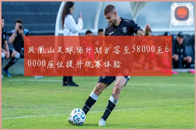 凤凰山足球场计划扩容至58000至60000座位提升观赛体验