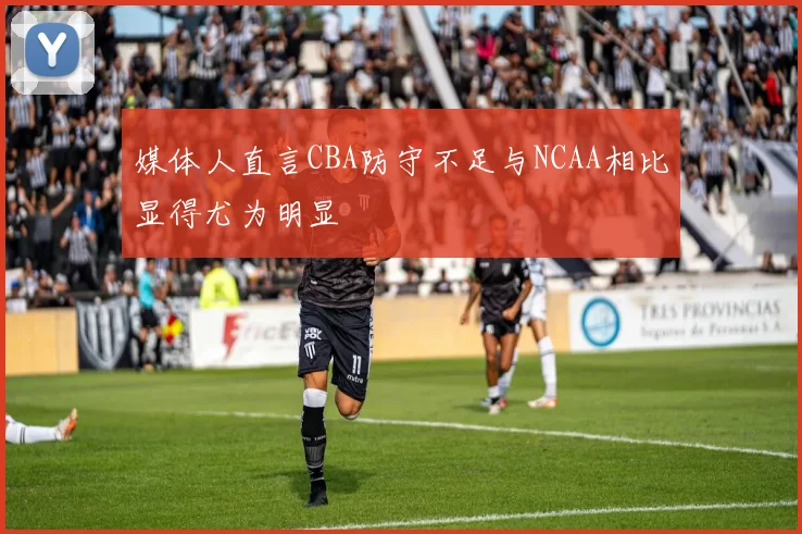 媒体人直言CBA防守不足与NCAA相比显得尤为明显