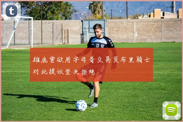雄鹿曾欲用字母哥交易莫布里骑士对此提议坚决拒绝