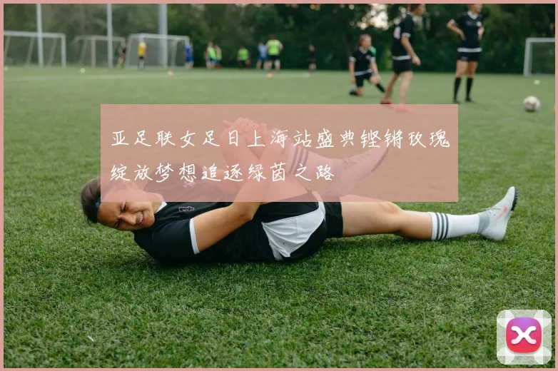 亚足联女足日上海站盛典铿锵玫瑰绽放梦想追逐绿茵之路