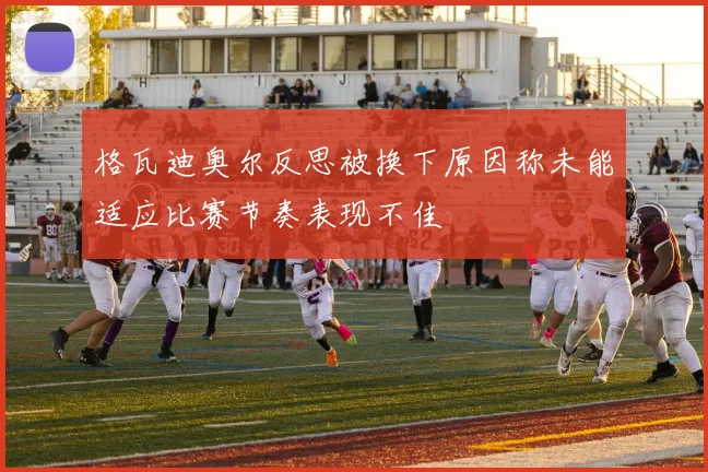 格瓦迪奥尔反思被换下原因称未能适应比赛节奏表现不佳