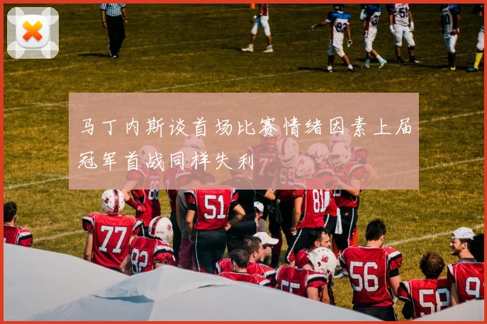 马丁内斯谈首场比赛情绪因素上届冠军首战同样失利